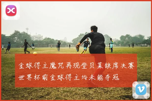 金球得主魔咒再现登贝莱缺席决赛世界杯前金球得主均未能夺冠