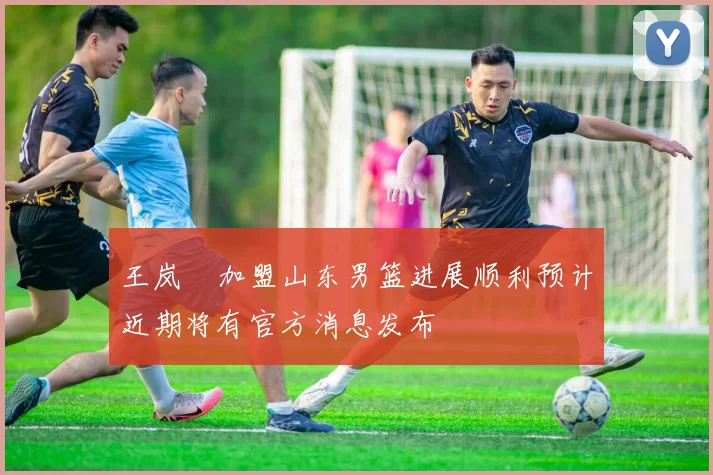 王岚嵚加盟山东男篮进展顺利预计近期将有官方消息发布
