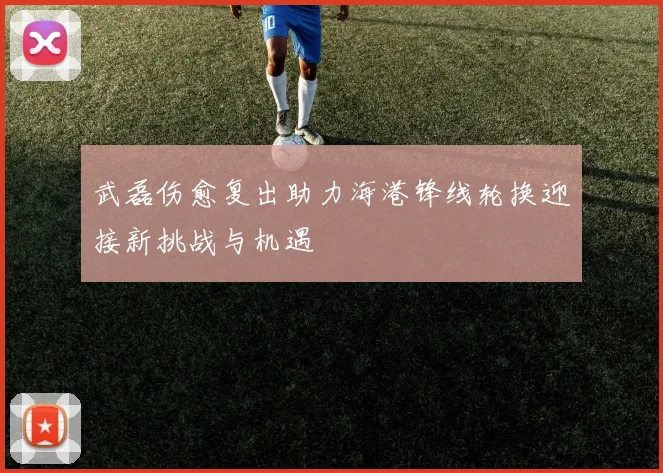 武磊伤愈复出助力海港锋线轮换迎接新挑战与机遇