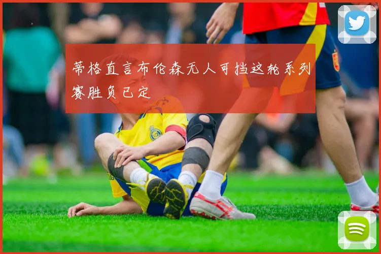 蒂格直言布伦森无人可挡这轮系列赛胜负已定