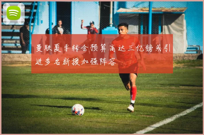 曼联夏季转会预算高达三亿镑或引进多名新援加强阵容