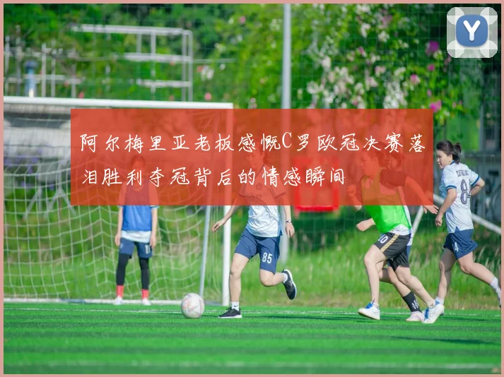 阿尔梅里亚老板感慨C罗欧冠决赛落泪胜利夺冠背后的情感瞬间