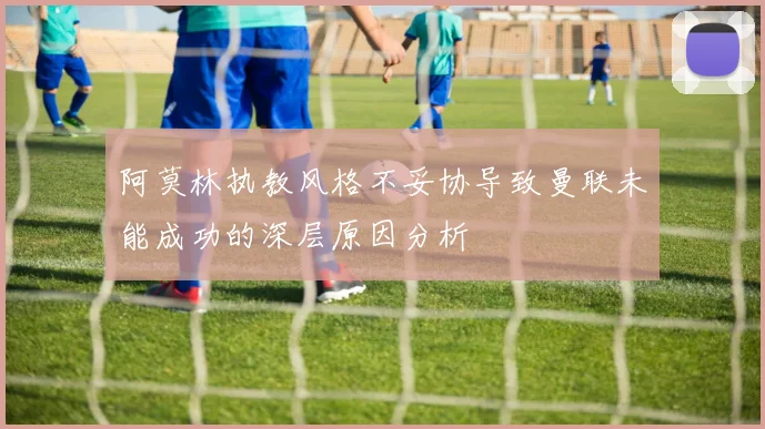 阿莫林执教风格不妥协导致曼联未能成功的深层原因分析