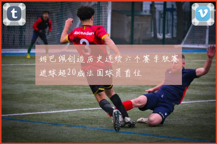 姆巴佩创造历史连续六个赛季联赛进球超20成法国球员首位