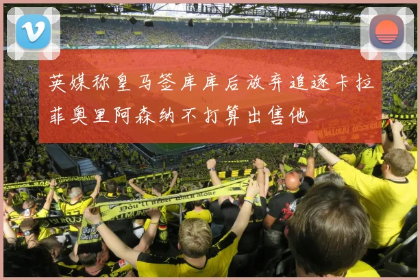 英媒称皇马签库库后放弃追逐卡拉菲奥里阿森纳不打算出售他