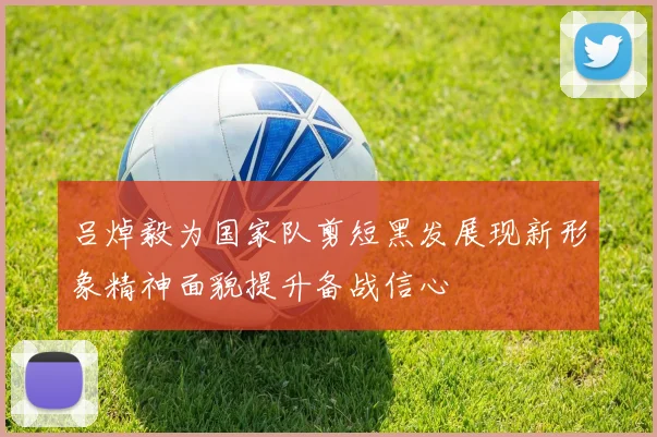 吕焯毅为国家队剪短黑发展现新形象精神面貌提升备战信心