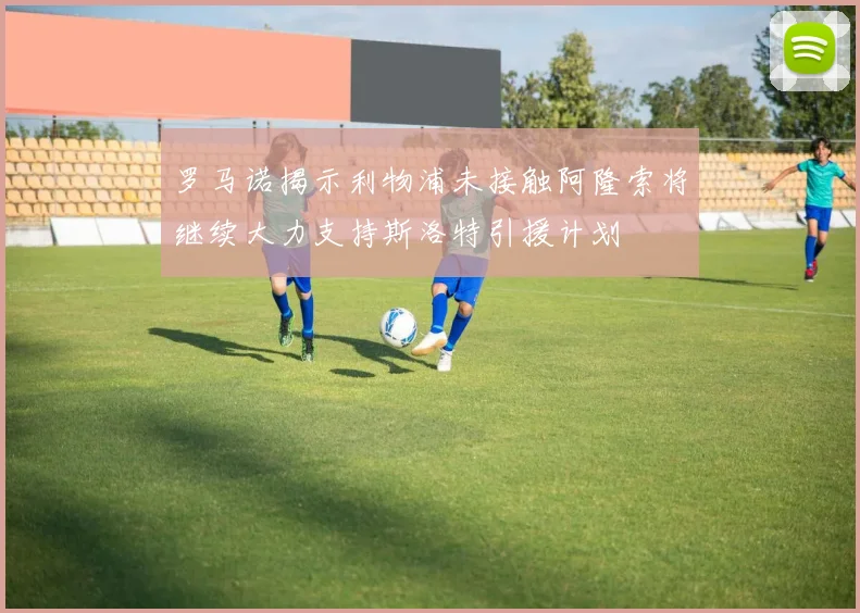 罗马诺揭示利物浦未接触阿隆索将继续大力支持斯洛特引援计划