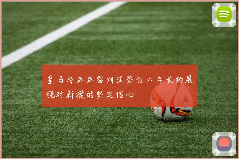 皇马与库库雷利亚签订六年长约展现对新援的坚定信心