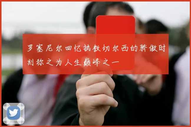 罗塞尼尔回忆执教切尔西的骄傲时刻称之为人生巅峰之一