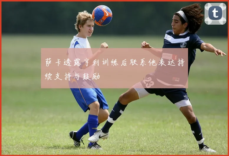 萨卡透露亨利训练后联系他表达持续支持与鼓励