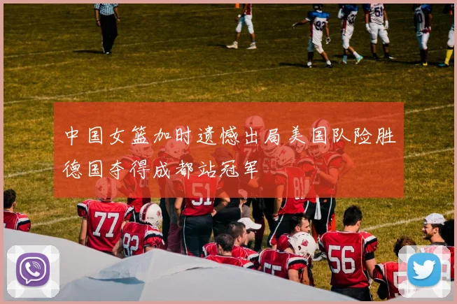 中国女篮加时遗憾出局美国队险胜德国夺得成都站冠军
