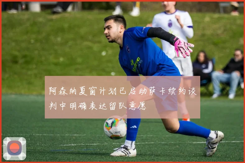 阿森纳夏窗计划已启动萨卡续约谈判中明确表达留队意愿