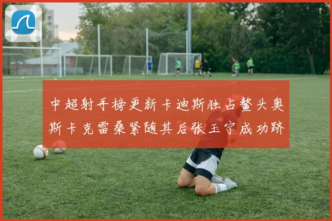 中超射手榜更新卡迪斯独占鳌头奥斯卡克雷桑紧随其后张玉宁成功跻身前十