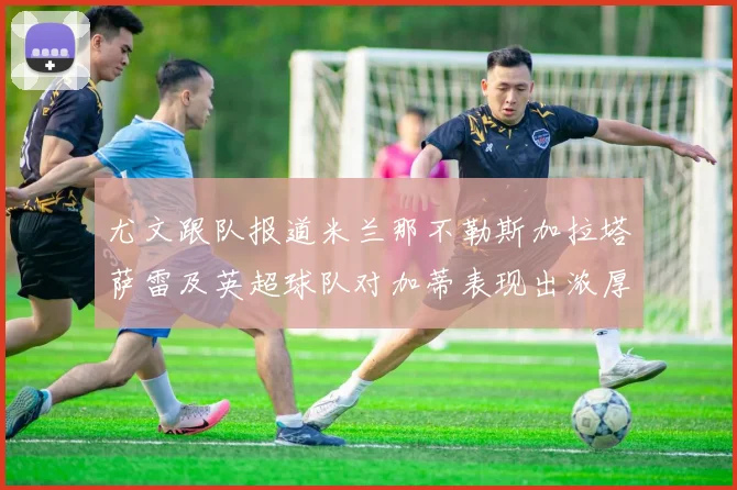 尤文跟队报道米兰那不勒斯加拉塔萨雷及英超球队对加蒂表现出浓厚兴趣