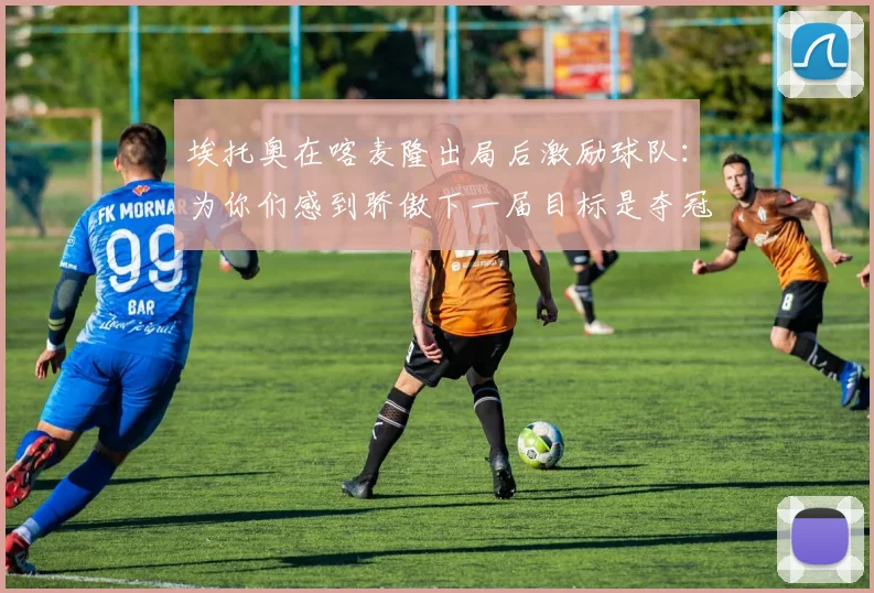 埃托奥在喀麦隆出局后激励球队：为你们感到骄傲下一届目标是夺冠