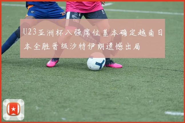 U23亚洲杯八强席位基本确定越南日本全胜晋级沙特伊朗遗憾出局