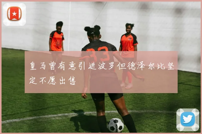 皇马曾有意引进波罗但德泽尔比坚定不愿出售
