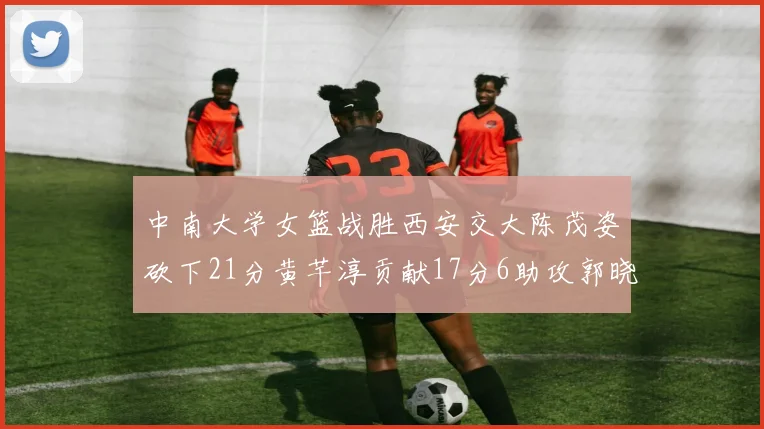 中南大学女篮战胜西安交大陈茂姿砍下21分黄芊淳贡献17分6助攻郭晓妮18分表现出色